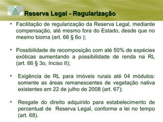 Reserva Legal - Regularização
• Facilitação de regularização da Reserva Legal, mediante
  compensação, até mesmo fora do Estado, desde que no
  mesmo bioma (art. 66 § 6o );

• Possibilidade de recomposição com até 50% de espécies
  exóticas aumentando a possibilidade de renda na RL
  (art. 66 § 3o, Inciso II);

•   Exigência de RL para imóveis rurais até 04 módulos:
    somente as áreas remanescentes de vegetação nativa
    existentes em 22 de julho de 2008 (art. 67);

•   Resgate do direito adquirido para estabelecimento de
    percentual de Reserva Legal, conforme a lei no tempo
    (art. 68).
 
