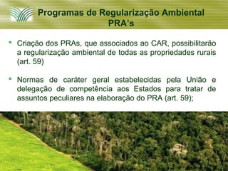 Programas de Regularização Ambiental
                       PRA’s

 Criação dos PRAs, que associados ao CAR, possibilitarão
  a regularização ambiental de todas as propriedades rurais
  (art. 59)

 Normas de caráter geral estabelecidas pela União e
  delegação de competência aos Estados para tratar de
  assuntos peculiares na elaboração do PRA (art. 59);
 