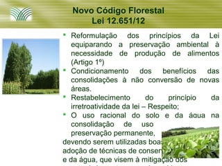 Novo Código Florestal
      Lei 12.651/12
 Reformulação dos princípios da Lei
   equiparando a preservação ambiental à
   necessidade de produção de alimentos
   (Artigo 1º)
 Condicionamento         dos benefícios das
   consolidações à não conversão de novas
   áreas.
 Restabelecimento          do    princípio da
   irretroatividade da lei – Respeito;
 O uso racional do solo e da água na
   consolidação de uso em áreas de
   preservação permanente,
devendo serem utilizadas boas práticas e a
adoção de técnicas de conservação do solo
e da água, que visem à mitigação dos
 