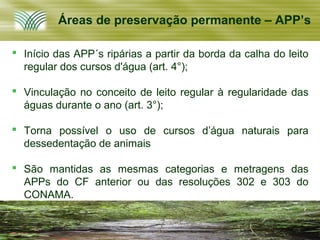 Áreas de preservação permanente – APP’s

 Início das APP´s ripárias a partir da borda da calha do leito
  regular dos cursos d'água (art. 4°);

 Vinculação no conceito de leito regular à regularidade das
  águas durante o ano (art. 3°);

 Torna possível o uso de cursos d’água naturais para
  dessedentação de animais

 São mantidas as mesmas categorias e metragens das
  APPs do CF anterior ou das resoluções 302 e 303 do
  CONAMA.
 