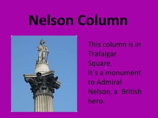Nelson Column
       This column is in
       Trafalgar
       Square.
       It`s a ‘monument
       to Admiral
       Nelson, a British
       hero.
 