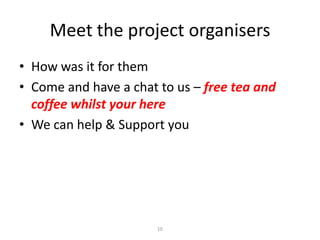 Meet the project organisers
• How was it for them
• Come and have a chat to us – free tea and
coffee whilst your here
• We can help & Support you

10

 