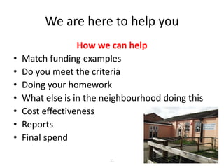 We are here to help you
•
•
•
•
•
•
•

How we can help
Match funding examples
Do you meet the criteria
Doing your homework
What else is in the neighbourhood doing this
Cost effectiveness
Reports
Final spend
11

 