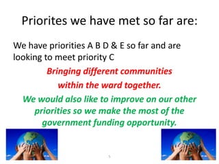 Priorites we have met so far are:
We have priorities A B D & E so far and are
looking to meet priority C
Bringing different communities
within the ward together.
We would also like to improve on our other
priorities so we make the most of the
government funding opportunity.

5

 