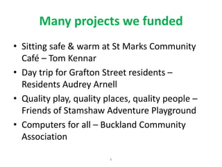 Many projects we funded
• Sitting safe & warm at St Marks Community
Café – Tom Kennar
• Day trip for Grafton Street residents –
Residents Audrey Arnell
• Quality play, quality places, quality people –
Friends of Stamshaw Adventure Playground
• Computers for all – Buckland Community
Association
6

 