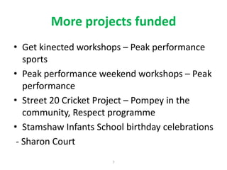More projects funded
• Get kinected workshops – Peak performance
sports
• Peak performance weekend workshops – Peak
performance
• Street 20 Cricket Project – Pompey in the
community, Respect programme
• Stamshaw Infants School birthday celebrations
- Sharon Court
7

 