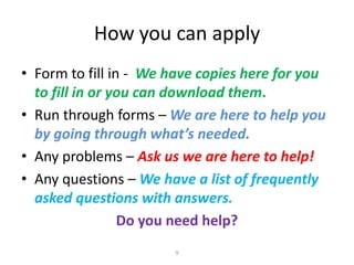 How you can apply
• Form to fill in - We have copies here for you
to fill in or you can download them.
• Run through forms – We are here to help you
by going through what’s needed.
• Any problems – Ask us we are here to help!
• Any questions – We have a list of frequently
asked questions with answers.
Do you need help?
9

 