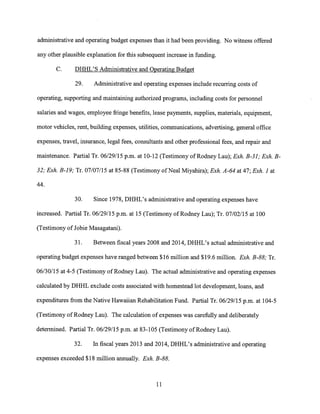 administrative and operating budget expenses than it had been providing. No witness offered
any other plausible explanation for this subsequent increase in funding.
C. DHHL'S Administrative and Operating Budget
29. Administrative and operating expenses include recurring costs of
operating, supporting and maintaining authorized programs, including costs for personnel
salaries and wages, employee fringe benefits, lease payments, supplies, materials, equipment,
motor vehicles, rent, building expenses, utilities, communications, advertising, general office
expenses, travel, insurance, legal fees, consultants and other professional fees, and repair and
maintenance. Partial Tr. 06/29/15 p.m. at 10-12 (Testimony of Rodney Lau); Exh. B-31; Exh. B-
32; Exh. B-19; Tr. 07/07/15 at 85-88 (Testimony of Neal Miyahira); Exh. A-64 at 47; Exh. 1 at
44.
30. Since 1978, DHHL's administrative and operating expenses have
increased. Partial Tr. 06/29/15 p.m. at 15 (Testimony of Rodney Lau); Tr. 07/02/15 at 100
(Testimony of Jobie Masagatani).
31. Between fiscal years 2008 and 2014, DHHL's actual administrative and
operating budget expenses have ranged between $16 million and $19.6 million. Exh. B-88; Tr.
06/30/15 at 4-5 (Testimony of Rodney Lau). The actual administrative and operating expenses
calculated by DHHL exclude costs associated with homestead lot development, loans, and
expenditures from the Native Hawaiian Rehabilitation Fund. Partial Tr. 06/29/15 p.m. at 104-5
(Testimony of Rodney Lau). The calculation of expenses was carefully and deliberately
determined. Partial Tr. 06/29/15 p.m. at 83-105 (Testimony of Rodney Lau).
32. In fiscal years 2013 and 2014, DHHL's administrative and operating
expenses exceeded $18 million annually. Exh. B-88.
11
 
