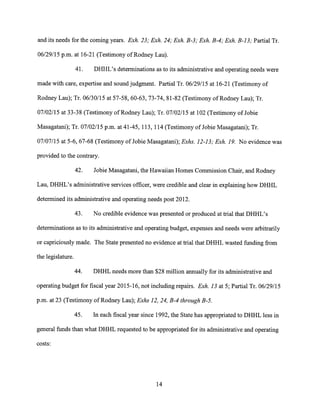and its needs for the coming years. Exh. 23; Exh. 24; Exh. B-3; Exh. B-4; Exh. B-13; Partial Tr.
06/29/15 p.m. at 16-21 (Testimony of Rodney Lau).
41. DHHL's determinations as to its administrative and operating needs were
made with care, expertise and sound judgment. Partial Tr. 06/29/15 at 16-21 (Testimony of
Rodney Lau); Tr. 06/30/15 at 57-58, 60-63, 73-74, 81-82 (Testimony of Rodney Lau); Tr.
07/02/15 at 33-38 (Testimony of Rodney Lau); Tr. 07/02/15 at 102 (Testimony of Jobie
Masagatani); Tr. 07/02/15 p.m. at 41-45, 113, 114 (Testimony of Jobie Masagatani); Tr.
07/07/15 at 5-6, 67-68 (Testimony of Jobie Masagatani); Exhs. 12-13; Exh. 19. No evidence was
provided to the contrary.
42. Jobie Masagatani, the Hawaiian Homes Commission Chair, and Rodney
Lau, DHHL's administrative services officer, were credible and clear in explaining how DHHL
determined its administrative and operating needs post 2012.
43. No credible evidence was presented or produced at trial that DHHL's
determinations as to its administrative and operating budget, expenses and needs were arbitrarily
or capriciously made. The State presented no evidence at trial that DHHL wasted funding from
the legislature.
44. DHHL needs more than $28 million annually for its administrative and
operating budget for fiscal year 2015-16, not including repairs. Exh. 13 at 5; Partial Tr. 06/29/15
p.m. at 23 (Testimony of Rodney Lau); Exhs 12, 24, B-4 through B-5.
45. In each fiscal year since 1992, the State has appropriated to DHHL less in
general funds than what DHHL requested to be appropriated for its administrative and operating
costs:
14
 