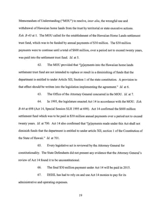 Memorandum of Understanding ("MOU") to resolve, inter alia, the wrongful use and
withdrawal of Hawaiian home lands from the trust by territorial or state executive actions.
Exh. B-43 at 1. The MOU called for the establishment of the Hawaiian Home Lands settlement
trust fund, which was to be funded by annual payments of $30 million. The $30 million
payments were to continue until a total of $600 million, over a period not to exceed twenty years,
was paid into the settlement trust fund. Id. at 5.
62. The MOU provided that "[p]ayrnents into the Hawaiian home lands
settlement trust fund are not intended to replace or result in a diminishing of funds that the
department is entitled to under Article XII, Section 1 of the state constitution. A provision to
that effect should be written into the legislation implementing the agreement." Id. at 6.
63. The Office of the Attorney General concurred in the MOU. Id. at 7.
64. In 1995, the legislature enacted Act 14 in accordance with the MOU. Exh.
B-44 at 698 (Act 14, Special Session SLH 1995 at 698). Act 14 confirmed the $600 million
settlement fund which was to be paid in $30 million annual payments over a period not to exceed
twenty years. Id. at 700. Act 14 also confirmed that "[p]ayments made under this Act shall not
diminish funds that the department is entitled to under article XII, section 1 of the Constitution of
the State of Hawaii." Id. at 701.
65. Every legislative act is reviewed by the Attorney General for
constitutionality. The State Defendants did not present any evidence that the Attorney General's
review of Act 14 found it to be unconstitutional.
66. The final $30 million payment under Act 14 will be paid in 2015.
67. DHHL has had to rely on and use Act 14 monies to pay for its
administrative and operating expenses.
19
 