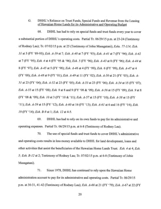 G. DHHL's Reliance on Trust Funds, Special Funds and Revenue from the Leasing
of Hawaiian Home Lands for its Administrative and Operating Budget
68. DHHL has had to rely on special funds and trust funds every year to cover
a substantial portion of DHHL's operating costs. Partial Tr. 06/29/15 p.m. at 23-24 (Testimony
of Rodney Lau); Tr. 07/02/15 p.m. at 25 (Testimony ofJobie Masagatani); Exhs. 77-114; Exh.
31 at 5 (FY '89-95); Exh. A-39 at 7; Exh. A-40 at 7 (FY '93); Exh. A-41 at 7 (FY '94); Exh. A-42
at 7 (FY '95); Exh. 4 at 4 (FY '95 & '96); Exh. 5 (FY '96); Exh. A-43 at 8 (FY '96); Exh. A-44 at
8 (FY '97); Exh. A-45 at 5 (FY '98); Exh. A-46 at 4 (FY '99); Exh. 6 (FY '99); Exh. A-47 at 4
(FY '00); Exh. A-48 at 9 (FY '01); Exh. A-49 at 11 (FY '02); Exh. A-50 at 21 (FY '03); Exh. A-
51 at 23 (FY '04); Exh. A-52 at 23 (FY '05); Exh. A-53 at 23 (FY '06); Exh. A-54 at 15 (FY '07);
Exh. A-55 at 15 (FY '08); Exh. 9 at 8 and 9 (FY '08 & '09); Exh. A-56 at 15 (FY '09); Exh. 9 at 8
(FY '08 & '09); Exh. 10 at 3 (FY '10 & '11); Exh. A-57 at 15 (FY '10); Exh. A-58 at 15 (FY
'11); Exh. A-59 at 15 (FY '12); Exh. A-60 at 16 (FY '13); Exh. A-61 at 6 and 16 (FY '14); Exh.
19 (FY '14); Exh. B-9 at 1; Exh. 12 at 4-5.
69. DHHL has had to rely on its own funds to pay for its administrative and
operating expenses. Partial Tr. 06/29/15 p.m. at 6-8 (Testimony of Rodney Lau).
70. The use of special funds and trust funds to cover DHHL's administrative
and operating costs results in less money available to DHHL for land development, loans and
other activities that assist the beneficiaries of the Hawaiian Home Lands Trust. Exh. 4 at 4; Exh.
5; Exh. B-12 at 2; Testimony of Rodney Lau; Tr. 07/02/15 p.m. at 6-8 (Testimony ofJobie
Masagatani).
71. Since 1978, DHHL has continued to rely upon the Hawaiian Home
administration account to pay for its administrative and operating costs. Partial Tr. 06/29/15
p.m. at 30-31, 41-42 (Testimony of Rodney Lau); Exh. A-66 at 21 (FY '79); Exh. A-67 at 22 (FY
20
 