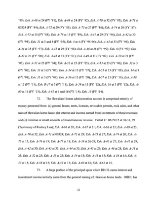 '80); Exh. A-68 at 24 (FY '81); Exh. A-69 at 24 (FY '82); Exh. A-70 at 32 (FY '83); Exh. A-71 at
00324 (FY '84); Exh. A-72 at 29 (FY '85); Exh. A-73 at 27 (FY '86); Exh. A-74 at 20 (FY '87);
Exh. A-75 at 15 (FY '88); Exh. A-76 at 19 (FY '89); Exh. A-41 at 29 (FY '94); Exh. A-42 at 30
(FY '95); Exh. 31 at 3 and 4 (FY '95); Exh. 4 at 4 (FY '95-96); Exh. A-43 at 33 (FY '96); Exh.
A-44 at 35 (FY '97); Exh. A-45 at 29 (FY '98); Exh. A-46 at 28 (FY '99); Exh. 6 (FY '99); Exh.
A-47 at 27 (FY '00); Exh. A-48 at 33 (FY '01); Exh A-49 at 11 (FY '02); Exh. A-50 at 21 (FY
'03); Exh. A-51 at 23 (FY '04); Exh. A-52 at 23 (FY '05); Exh. A-53 at 23 (FY '06); Exh. 32 at 3
(FY '06); Exh. 33 at 3 (FY '07); Exh. A-54 at 15 (FY '07); Exh. A-55 at 15 (FY '08); Exh. 34 at 3
(FY '08); Exh. 35 at 3 (FY '09); Exh. A-56 at 15 (FY '09); Exh. A-57 at 15 (FY '10); Exh. A-58
at 15 (FY '11); Exh. B-17 at 3 (FY '11); Exh. A-59 at 15 (FY '12); Exh. 36 at 3 (FY '12); Exh. A-
60 at 16 (FY '13); Exh. A-61 at 6 and 16 (FY '14); Exh. 19 (FY '14).
72. The Hawaiian Homes administration account is comprised entirely of
money generated from: (a) general leases, rents, licenses, revocable permits, rock sales, and other
uses of Hawaiian home lands; (b) interest and income earned from investment of these revenues;
and (c) minimal or small amounts of miscellaneous revenue. Partial Tr. 06/29/15 at 30-31, 39
(Testimony of Rodney Lau); Exh. A-66 at 20; Exh. A-67 at 21; Exh. A-68 at 23; Exh. A-69 at 23;
Exh. A-70 at 32; Exh. A-71 at 00324; Exh. A-72 at 29; Exh. A-73 at 27; Exh. A-74 at 20; Exh. A-
75 at 15; Exh. A-76 at 19; Exh. A-77 at 18; Exh. A-39 at 26-29; Exh. A-40 at 27; Exh. A-41 at 29;
Exh. A-42 at 30; Exh. A-43 at 33; Exh. A-44 at 35; Exh. A-45 at 29; Exh. A-46 at 28; Exh. A-51 at
23; Exh. A-52 at 23; Exh. A-53 at 23; Exh. A-54 at 15; Exh. A-55 at 15; Exh. A-56 at 15; Exh. A-
57 at 15; Exh. A-58 at 15; Exh. A-59 at 15; Exh. A-60 at 16; Exh. A-61 at 16.
73. A large portion of the principal upon which DHHL earns interest and
investment income initially came from the general leasing of Hawaiian home lands. DHHL has
21
 