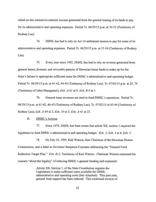 relied on this interest/investment income generated from the general leasing of its lands to pay
for its administrative and operating expenses. Partial Tr. 06/29/15 p.m. at 30-31 (Testimony of
Rodney Lau).
74. DHHL has had to rely on Act 14 settlement monies to pay for some of its
administrative and operating expenses. Partial Tr. 06/29/15 p.m. at 33-34 (Testimony of Rodney
Lau).
75. Every year since 1992, DHHL has had to rely on revenue generated from
general leases, licenses, and revocable permits of Hawaiian home lands to make up for the
State's failure to appropriate sufficient sums for DHHL's administrative and operating budget.
Partial Tr. 06/29/15 p.m. at 41-42, 44-45 (Testimony of Rodney Lau); Tr. 07/02/15 p.m. at 25, 74
(Testimony of Jobie Masagatani); Exh. A-61 at 6; Exh. B-9 at 1.
76. General lease revenues are used to fund DHHL's operations. Partial Tr.
06/29/15 p.m. at 41-42, 44-45 (Testimony of Rodney Lau); Tr. 07/02/15 at 43-44 (Testimony of
Rodney Lau); Exh. A-69 at 2; Exh. 10 at 2; Exh. A-61 at 22.
H. DHHL's Actions
77. Since 1978, DHHL has been aware that article XII, section 1 required the
legislature to fund DHHL's administrative and operating budget. Exh. 2; Exh. 4 at 4; Exh. 5.
78. On July 19, 1995, Kali Watson, then Chairman of the Hawaiian Homes
Commission, sent a letter to Governor Benjamin Cayetano addressing the "General Fund
Reduction Target Plan." Exh. B-2; Testimony of Kali Watson. Chairman Watson expressed his
concern "about the legality" of reducing DHHL's general funding and explained:
Article XII, Section 1, of the State Constitution requires the
Legislature to make sufficient sums available for DHHL
administrative and operating costs (See Attached). This past year,
general fund support has been reduced. This continued erosion of
22
 