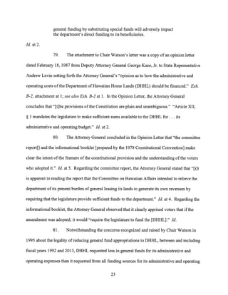 general funding by substituting special funds will adversely impact
the department's direct funding to its beneficiaries.
Id. at 2.
79. The attachment to Chair Watson's letter was a copy of an opinion letter
dated February 18, 1987 from Deputy Attorney General George Kaeo, Jr. to State Representative
Andrew Levin setting forth the Attorney General's "opinion as to how the administrative and
operating costs of the Department of Hawaiian Home Lands (DHHL) should be financed." Exh.
B-2, attachment at 1; see also Exh. B-2 at 1. In the Opinion Letter, the Attorney General
concludes that "[t]he provisions of the Constitution are plain and unambiguous." "Article XII,
§ 1 mandates the legislature to make sufficient sums available to the DHHL for. . . its
administrative and operating budget." Id. at 2.
80. The Attorney General concluded in the Opinion Letter that "the committee
report[] and the informational booklet [prepared by the 1978 Constitutional Convention] make
clear the intent of the framers of the constitutional provision and the understanding of the voters
who adopted it." Id. at 5. Regarding the committee report, the Attorney General stated that "[i]t
is apparent in reading the report that the Committee on Hawaiian Affairs intended to relieve the
department of its present burden of general leasing its lands to generate its own revenues by
requiring that the legislature provide sufficient funds to the department." Id. at 4. Regarding the
informational booklet, the Attorney General observed that it clearly apprised voters that if the
amendment was adopted, it would "require the legislature to fund the [DHHL]." Id.
81. Notwithstanding the concerns recognized and raised by Chair Watson in
1995 about the legality of reducing general fund appropriations to DHHL, between and including
fiscal years 1992 and 2013, DHHL requested less in general funds for its administrative and
operating expenses than it requested from all funding sources for its administrative and operating
23
 