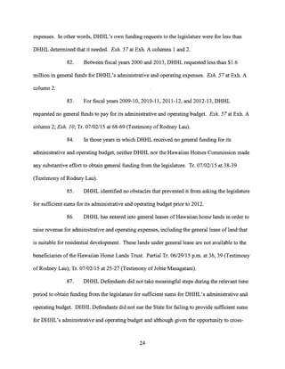 expenses. In other words, DHHL's own funding requests to the legislature were for less than
DHHL determined that it needed. Exh. 57 at Exh. A columns 1 and 2.
82. Between fiscal years 2000 and 2013, DHHL requested less than $1.6
million in general funds for DHHL's administrative and operating expenses. Exh. 57 at Exh. A
column 2.
83. For fiscal years 2009-10, 2010-11, 2011-12, and 2012-13, DHHL
requested no general funds to pay for its administrative and operating budget. Exh. 57 at Exh. A
column 2; Exh. 10; Tr. 07/02/15 at 68-69 (Testimony of Rodney Lau).
84. In those years in which DHHL received no general funding for its
administrative and operating budget, neither DHHL nor the Hawaiian Homes Commission made
any substantive effort to obtain general funding from the legislature. Tr. 07/02/15 at 38-39
(Testimony of Rodney Lau).
85. DHHL identified no obstacles that prevented it from asking the legislature
for sufficient sums for its administrative and operating budget prior to 2012.
86. DHHL has entered into general leases of Hawaiian home lands in order to
raise revenue for administrative and operating expenses, including the general lease of land that
is suitable for residential development. These lands under general lease are not available to the
beneficiaries of the Hawaiian Home Lands Trust. Partial Tr. 06/29/15 p.m. at 36, 39 (Testimony
of Rodney Lau); Tr. 07/02/15 at 25-27 (Testimony of Jobie Masagatani).
87. DHHL Defendants did not take meaningful steps during the relevant time
period to obtain funding from the legislature for sufficient sums for DHHL's administrative and
operating budget. DHHL Defendants did not sue the State for failing to provide sufficient sums
for DHHL's administrative and operating budget and although given the opportunity to cross-
24
 