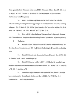 claim against the State Defendants in this case, DHHL Defendants did not. Exh. 52; Exh. 56 at
16 and 17; Tr. 07/02/15 p.m. at 24 (Testimony of Jobie Masagatani); Tr. 07/07/15 at 63
(Testimony of Jobie Masagatani).
88. DHHL Defendants opposed Plaintiffs' efforts in this case to obtain
sufficient funding, including substantively joining in the State Defendants' motion for summary
judgment. Exh. 51; Exh. 52; Exh. B-38 at 16 and page 4, n. 5 of concurring opinion; Exh. B-39
at 13; Exh. B-40 at 10; Exh. A-133 at 38-39; Tr. 07/10/15 at 65-66.
89. Prior to 2012, before the Hawai'i Supreme Court's decision in this case,
DHHL Defendants did not pursue adequate funding from the legislature in any meaningful way.
I. The Parties
90. Plaintiff Richard Nelson III is a native Hawaiian and a beneficiary of the
Hawaiian Homes Commission Act. Exh. 49, ¶3; Exh. 50 admitting to ¶3 and Exh. 51 admitting
to ¶3.
91. Plaintiff Nelson lives in Kona on the Island of HawaiI. Exh. 49, ¶4; Exh.
50 admitting to ¶4; Exhibit 51 admitting to 114.
92. Plaintiff Nelson was notified in 2007 by DHHL that his name had been
placed on the Hawaiian Home Lands waitlist for HawaFi Island. Exh. 49, ¶5; Exh. 50 admitting
to ¶5; Exh. 51 admitting to ¶5.
93. As a beneficiary of the Hawaiian Home Lands Trust, Nelson's interests
have been harmed by the inadequate funding provided to DHHL. Tr. 07/02/15 at 80-81
(Testimony of Ka'imookalani Muhlestein).
25
 