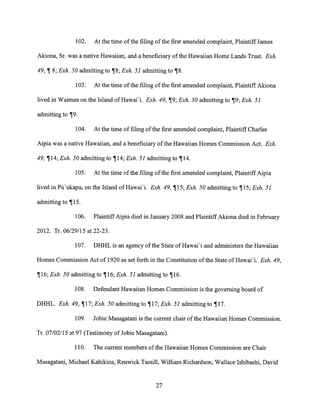102. At the time of the filing of the first amended complaint, Plaintiff James
Akiona, Sr. was a native Hawaiian, and a beneficiary of the Hawaiian Home Lands Trust. Exh.
49,1 8; Exh. 50 admitting to 18; Exh. 51 admitting to 18.
103. At the time of the filing of the first amended complaint, Plaintiff Akiona
lived in Waimea on the Island of Hawai'i. Exh. 49, 19; Exh. 50 admitting to 19; Exh. 51
admitting to ¶9.
104. At the time of filing of the first amended complaint, Plaintiff Charles
Aipia was a native Hawaiian, and a beneficiary of the Hawaiian Homes Commission Act. Exh.
49, ¶14; Exh. 50 admitting to ¶14; Exh. 51 admitting to ¶14.
105. At the time of the filing of the first amended complaint, Plaintiff Aipia
lived in Pu'ukapu, on the Island of Hawai'i. Exh. 49, ¶15; Exh. 50 admitting to ¶15; Exh. 51
admitting to 1115.
106. Plaintiff Aipia died in January 2008 and Plaintiff Akiona died in February
2012. Tr. 06/29/15 at 22-23.
107. DHHL is an agency of the State of Hawai'i and administers the Hawaiian
Homes Commission Act of 1920 as set forth in the Constitution of the State of Hawai'i. Exh. 49,
116; Exh. 50 admitting to 116; Exh. 51 admitting to ¶16.
108. Defendant Hawaiian Homes Commission is the governing board of
DHHL. Exh. 49, 117; Exh. 50 admitting to ¶17; Exh. 51 admitting to ¶17.
109. Jobie Masagatani is the current chair of the Hawaiian Homes Commission.
Tr. 07/02/15 at 97 (Testimony of Jobie Masagatani).
110. The current members of the Hawaiian Homes Commission are Chair
Masagatani, Michael Kahikina, Renwick Tassill, William Richardson, Wallace Ishibashi, David
27
 
