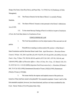 Kaapu, Pua Canto, Gene Ross Davis, and Puan Chin. Tr. 07/02/15 at 16 (Testimony of Jobie
Masagatani).
111. The Finance Director for the State of Hawai'i is currently Wesley
Machida.
112. The State of Hawai'i became a state pursuant to the Hawai'i Admissions
Act of 1959.
113. To the extent that any Finding of Fact is in whole or in part a Conclusion
of Law, the Court then deems it a Conclusion of Law.
CONCLUSIONS OF LAW
1. The Court has jurisdiction over the subject matter of this case and over all
parties.
2. Plaintiffs have standing to enforce article XII, section 1 of the Hawai'i
State Constitution and the Hawaiian Home Lands Trust. Aged Hawaiians v. Hawaiian Homes
Comm'n, 78 Haw. 192, 204-5 and 208 n.26, 891 P.2d 279, 291-92 and 295 n.26 (1995); Pele Def.
Fund v. Paty, 73 Haw. 578, 592-94, 603-05, and 614, 837 P.2d 1247, 1257-58, 1263-64, and
1268-69 (1992); Office of Hawaiian Affairs v. Hous. & Cmty. Dev. Corp., 121 Hawai'i 324, 331-
35, 219 P.3d 1111, 1118-22 (2009); Kapiolani Park Preservation Soc'y v. Honolulu, 69 Hawai'i
569, 751 P.2d 1022 (1988); Restatement (Second) of Trusts § 282(2) (1959); Restatement
(Third) of Trusts § 107(2)(b).
3. The issues tried by the express and implied consent of the parties are
treated as if they had been raised in the plaintiffs' first amended complaint. Counts 3 and 4 of the
first amended complaint, however, have been dismissed, and have not been considered by this
Court. Hawai'i Rules of Civil Procedure Rule 15(b).
28
 