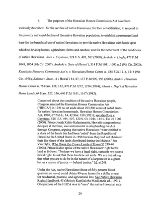 4. The purposes of the Hawaiian Homes Commission Act have been
variously described: for the welfare of native Hawaiians; for their rehabilitation; to respond to
the poverty and rapid decline of the native Hawaiian population; to establish a permanent land
base for the beneficial use of native Hawaiians; to provide native Hawaiians with lands upon
which to develop homes, agriculture, farms and ranches; and for the betterment of the conditions
of native Hawaiians. Rice v. Cayetano, 528 U.S. 495, 507 (2000); Arakaki v. Lingle, 477 F.3d
1048, 1054 (9th Cir. 2007); Arakaki v. State of Hawari, 314 F.3d 1091, 1093 n.2 (9th Cir. 2002);
Keaukaha-Panaewa Community Ass 'n. v. Hawaiian Homes Comm 'n., 588 F.2d 1216, 1218 (9th
Cir. 1978); Kalima v. State, 111 Hawai'i 84, 87, 137 P.3d 990, 993 (2006); Bush v. Hawaiian
Homes Comm'n, 76 Haw. 128, 132, 870 P.2d 1272, 1276 (1994); Ahuna v. Dep't of Hawaiian
Home Lands, 64 Haw. 327, 336, 640 P.2d 1161, 1167 (1982).
Concerned about the condition of the native Hawaiian people,
Congress enacted the Hawaiian Homes Commission Act
("HHCA") in 1921 to set aside about 203,500 acres of ceded lands
for native Hawaiian homesteads. Hawaiian Homes Commission
Act, 1920, 67 Pub L. 34, 42 Stat. 108 (1921); see also Rice v.
Cayetano, 528 U.S. 495, 507, 120 S. Ct. 1044, 145 L. Ed. 2d 1007
(2000). Prince Jonah Kuhio Kalanianaole, Hawaii's congressional
delegate at the time, was instrumental in shepherding the Act
through Congress, arguing that native Hawaiians "were entitled to
a share of the lands that had been 'ceded' from the Republic of
Hawaii to the United States in 1898 because they had not obtained
their fair share of the lands distributed during the Mahele." Jon
Van Dyke, Who Owns the Crown Lands of Hawai'i? 239-40
(2008). Prince Kuhio spoke of the native Hawaiians' right to the
land as follows: "Perhaps we have a legal right, certainly we have a
moral right, to ask that these lands be set aside. We are not asking
that what you are to do be in the nature of a largesse or as a grant,
but as a matter of justice — belated justice." Id. at 241.
Under the Act, native Hawaiians (those of fifty percent blood
quantum or more) could obtain 99-year leases for a dollar a year
for residential, pastoral, and agricultural lots. See Native Hawaiian
Rights Handbook 43 (Melody Kapilialoha MacKenzie ed., 1991).
One purpose of the HHCA was to "save" the native Hawaiian race
29
 