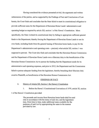 Having considered the evidence presented at trial, the arguments and written
submissions of the parties, and as supported by the Findings of Fact and Conclusions of Law
herein, the Court finds and concludes that the State failed to meet its constitutional obligation to
provide sufficient sums for the Department of Hawaiian Home Lands' administrative and
operating budget as required by article XII, section 1 of the Hawai'i Constitution. More
specifically, the State violated its constitutional duty by failing to appropriate sufficient general
funds to the Department, thereby forcing the Department of Hawaiian Home Lands to use its
own funds, including funds from the general leasing of Hawaiian home lands, to pay for the
Department's administrative and operating costs -- precisely what article XII, section 1 was
supposed to prevent. The Court also finds and concludes that the Hawaiian Homes Commission
and the Department of Hawaiian Home Lands owe a fiduciary duty to the beneficiaries of the
Hawaiian Homes Commission Act to pursue the funding that the Department needs for its
administrative and operating expenses, and prior to 2012, the Department and the Commission
failed to pursue adequate funding from the legislature, thereby breaching their fiduciary duty
owed to Plaintiffs, as beneficiaries of the Hawaiian Homes Commission Act.
FINDINGS OF FACT
A. History of Article XII, Section 1 the Hawai'i Constitution
1. Before the Hawai'i Constitutional Convention of 1978, article XI, section
1 of the Hawai'i Constitution provided:
The proceeds and income from Hawaiian home lands shall be used
only in accordance with the terms of said Act, and the legislature
may, from time to time, make additional sums available for the
purposes of said Act by appropriating the same in the manner
provided by law.
3
 