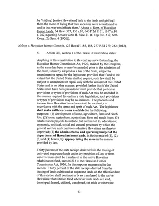 by "tak[ing] [native Hawaiians] back to the lands and giv[ing]
them the mode of living that their ancestors were accustomed to
and in that way rehabilitate them." Ahuna v. Dept. of Hawaiian
Home Lands, 64 Haw. 327, 336 n.10, 640 P.2d 1161, 1167 n.10
(1982) (quoting Senator John H. Wise, H. R. Rep. No. 839, 66th
Cong., 2d Sess. 4 (1920)).
Nelson v. Hawaiian Homes Comm'n, 127 Hawai'i 185, 188, 277 P.3d 279, 282 (2012).
5. Article XII, section 1 of the Hawai'i Constitution states:
Anything in this constitution to the contrary notwithstanding, the
Hawaiian Homes Commission Act, 1920, enacted by the Congress,
as the same has been or may be amended prior to the admission of
the State, is hereby adopted as a law of the State, subject to
amendment or repeal by the legislature; provided that if and to the
extent that the United States shall so require, such law shall be
subject to amendment or repeal only with the consent of the United
States and in no other manner; provided further that if the United
States shall have been provided or shall provide that particular
provisions or types of provisions of such Act may be amended in
the manner required for ordinary state legislation, such provisions
or types of provisions may be so amended. The proceeds and
income from Hawaiian home lands shall be used only in
accordance with the terms and spirit of such Act. The legislature
shall make sufficient sums available for the following
purposes: (1) development of home, agriculture, farm and ranch
lots; (2) home, agriculture, aquaculture, farm and ranch loans; (3)
rehabilitation projects to include, but not limited to, educational,
economic, political, social and cultural processes by which the
general welfare and conditions of native Hawaiians are thereby
improved; (4) the administrative and operating budget of the
department of Hawaiian home lands; in furtherance of (1), (2),
(3) and (4) herein, by appropriating the same in the manner
provided by law.
Thirty percent of the state receipts derived from the leasing of
cultivated sugarcane lands under any provision of law or from
water licenses shall be transferred to the native Hawaiian
rehabilitation fund, section 213 of the Hawaiian Homes
Commission Act, 1920, for the purposes enumerated in that
section. Thirty percent of the state receipts derived from the
leasing of lands cultivated as sugarcane lands on the effective date
of this section shall continue to be so transferred to the native
Hawaiian rehabilitation fund whenever such lands are sold,
developed, leased, utilized, transferred, set aside or otherwise
30
 
