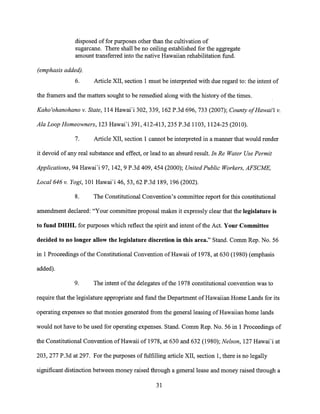 disposed of for purposes other than the cultivation of
sugarcane. There shall be no ceiling established for the aggregate
amount transferred into the native Hawaiian rehabilitation fund.
(emphasis added).
6. Article XII, section 1 must be interpreted with due regard to: the intent of
the framers and the matters sought to be remedied along with the history of the times.
Kaho'ohanohano v. State, 114 Hawai'i 302, 339, 162 P.3d 696, 733 (2007); County of Hawai'i v.
Ala Loop Homeowners, 123 Hawai'i 391, 412-413, 235 P.3d 1103, 1124-25 (2010).
7. Article XII, section 1 cannot be interpreted in a manner that would render
it devoid of any real substance and effect, or lead to an absurd result. In Re Water Use Permit
Applications, 94 Hawai'i 97, 142, 9 P.3d 409, 454 (2000); United Public Workers, AFSCME,
Local 646v. Yogi, 101 Hawai'i 46, 53, 62 P.3d 189, 196 (2002).
8. The Constitutional Convention's committee report for this constitutional
amendment declared: "Your committee proposal makes it expressly clear that the legislature is
to fund DHHL for purposes which reflect the spirit and intent of the Act. Your Committee
decided to no longer allow the legislature discretion in this area." Stand. Comm Rep. No. 56
in 1 Proceedings of the Constitutional Convention of Hawaii of 1978, at 630 (1980) (emphasis
added).
9. The intent of the delegates of the 1978 constitutional convention was to
require that the legislature appropriate and fund the Department of Hawaiian Home Lands for its
operating expenses so that monies generated from the general leasing of Hawaiian home lands
would not have to be used for operating expenses. Stand. Comm Rep. No. 56 in 1 Proceedings of
the Constitutional Convention of Hawaii of 1978, at 630 and 632 (1980); Nelson, 127 Hawai'i at
203, 277 P.3d at 297. For the purposes of fulfilling article XII, section 1, there is no legally
significant distinction between money raised through a general lease and money raised through a
31
 