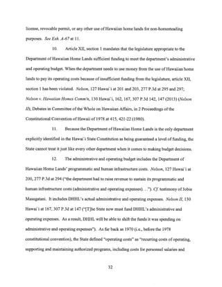 license, revocable permit, or any other use of Hawaiian home lands for non-homesteading
purposes. See Exh. A-67 at 11.
10. Article XII, section 1 mandates that the legislature appropriate to the
Department of Hawaiian Home Lands sufficient funding to meet the department's administrative
and operating budget. When the department needs to use money from the use of Hawaiian home
lands to pay its operating costs because of insufficient funding from the legislature, article XII,
section 1 has been violated. Nelson, 127 Hawai'i at 201 and 203, 277 P.3d at 295 and 297;
Nelson v. Hawaiian Homes Comm'n, 130 Hawai'i, 162, 167, 307 P.3d 142, 147 (2013) (Nelson
II); Debates in Committee of the Whole on Hawaiian Affairs, in 2 Proceedings of the
Constitutional Convention of Hawaii of 1978 at 415, 421-22 (1980).
11. Because the Department of Hawaiian Home Lands is the only department
explicitly identified in the Hawai'i State Constitution as being guaranteed a level of funding, the
State cannot treat it just like every other department when it comes to making budget decisions.
12. The administrative and operating budget includes the Department of
Hawaiian Home Lands' programmatic and human infrastructure costs. Nelson, 127 Hawai'i at
200, 277 P.3d at 294 ("the department had to raise revenue to sustain its programmatic and
human infrastructure costs (administrative and operating expenses). . ."). Cf testimony of Jobie
Masagatani. It includes DHHL's actual administrative and operating expenses. Nelson II, 130
Hawai'i at 167, 307 P.3d at 147 ("Mlle State now must fund DHHL's administrative and
operating expenses. As a result, DHHL will be able to shift the funds it was spending on
administrative and operating expenses"). As far back as 1970 (i.e., before the 1978
constitutional convention), the State defined "operating costs" as "recurring costs of operating,
supporting and maintaining authorized programs, including costs for personnel salaries and
32
 