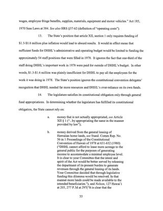wages, employee fringe benefits, supplies, materials, equipment and motor vehicles." Act 185,
1970 Sess Laws at 384. See also HRS §37-62 (definition of "operating costs").
13. The State's position that article XII, section 1 only requires funding of
$1.3-$1.6 million plus inflation would lead to absurd results. It would in effect mean that
sufficient funds for DHHL's administrative and operating budget would be limited to funding the
approximately 54 staff positions that were filled in 1978. It ignores the fact that one-third of the
staff doing DHHL's important work in 1978 were paid for outside of DHHL's budget. In other
words, $1.3-$1.6 million was plainly insufficient for DHHL to pay all the employees for the
work it was doing in 1978. The State's position ignores the constitutional convention delegates'
recognition that DHHL needed far more resources and DHHL's over-reliance on its own funds.
14. The legislature satisfies its constitutional obligation only through general
fund appropriations. In determining whether the legislature has fulfilled its constitutional
obligation, the State cannot rely on:
a. money that is not actually appropriated, see Article
XII § 1 ("...by appropriating the same in the manner
provided by law");
b. money derived from the general leasing of
Hawaiian home lands, see Stand. Comm Rep. No.
56 in 1 Proceedings of the Constitutional
Convention of Hawaii of 1978 at 631-632 (1980)
("DHHL cannot afford to lease more acreage to the
general public for the purposes of generating
income to accommodate a minimal employee level.
It is clear to your Committee that the intent and
spirit of the Act would be better served by releasing
the department of its present burden to generate
revenues through the general leasing of its lands.
Your Committee decided that through legislative
funding this dilemma would be resolved. In that
manner more lands could be made available to the
intended beneficiaries."), and Nelson, 127 Hawai'i
at 203, 277 P.3d at 297("It is clear that the
33
 