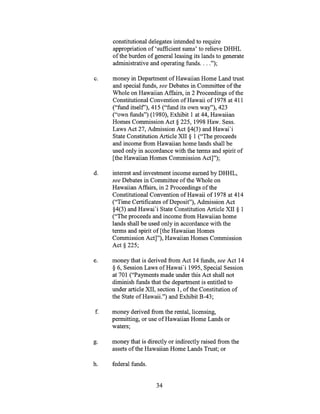 constitutional delegates intended to require
appropriation of 'sufficient sums' to relieve DHHL
of the burden of general leasing its lands to generate
administrative and operating funds. . .
c. money in Department of Hawaiian Home Land trust
and special funds, see Debates in Committee of the
Whole on Hawaiian Affairs, in 2 Proceedings of the
Constitutional Convention of Hawaii of 1978 at 411
("fund itself'), 415 ("fund its own way"), 423
("own funds") (1980), Exhibit 1 at 44, Hawaiian
Homes Commission Act § 225, 1998 Haw. Sess.
Laws Act 27, Admission Act §4(3) and Hawai'i
State Constitution Article XII § 1 ("The proceeds
and income from Hawaiian home lands shall be
used only in accordance with the terms and spirit of
[the Hawaiian Homes Commission Act]");
d. interest and investment income earned by DHHL,
see Debates in Committee of the Whole on
Hawaiian Affairs, in 2 Proceedings of the
Constitutional Convention of Hawaii of 1978 at 414
("Time Certificates of Deposit"), Admission Act
§4(3) and Hawai'i State Constitution Article XII § 1
("The proceeds and income from Hawaiian home
lands shall be used only in accordance with the
terms and spirit of [the Hawaiian Homes
Commission Act]"), Hawaiian Homes Commission
Act § 225;
e. money that is derived from Act 14 funds, see Act 14
§ 6, Session Laws of Hawai'i 1995, Special Session
at 701 ("Payments made under this Act shall not
diminish funds that the department is entitled to
under article XII, section 1, of the Constitution of
the State of Hawaii.") and Exhibit B-43;
f. money derived from the rental, licensing,
permitting, or use of Hawaiian Home Lands or
waters;
g. money that is directly or indirectly raised from the
assets of the Hawaiian Home Lands Trust; or
h. federal funds.
34
 