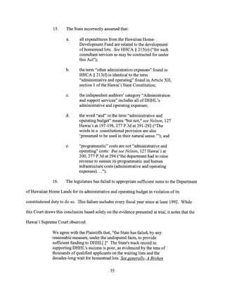 15. The State incorrectly assumed that:
a. all expenditures from the Hawaiian Home-
Development Fund are related to the development
of homestead lots. See HHCA § 213(e) ("for such
consultant services as may be contracted for under
this Act");
b. the term "other administration expenses" found in
HHCA § 213(f) is identical to the term
"administrative and operating" found in Article XII,
section 1 of the Hawai'i State Constitution;
c. the independent auditors' category "Administration
and support services" includes all of DHHL's
administrative and operating expenses;
d. the word "and" in the term "administrative and
operating budget" means "but not," see Nelson, 127
Hawai'i at 197-198, 277 P.3d at 291-292 ("The
words in a constitutional provision are also
'presumed to be used in their natural sense.'"); and
e. "programmatic" costs are not "administrative and
operating" costs: But see Nelson, 127 Hawai'i at
200, 277 P.3d at 294 ("the department had to raise
revenue to sustain its programmatic and human
infrastructure costs (administrative and operating
expenses). . .").
16. The legislature has failed to appropriate sufficient sums to the Department
of Hawaiian Home Lands for its administrative and operating budget in violation of its
constitutional duty to do so. This failure includes every fiscal year since at least 1992. While
this Court draws this conclusion based solely on the evidence presented at trial, it notes that the
Hawai'i Supreme Court observed:
We agree with the Plaintiffs that, "the State has failed, by any
reasonable measure, under the undisputed facts, to provide
sufficient funding to DHHL[1" The State's track record in
supporting DHHL's success is poor, as evidenced by the tens of
thousands of qualified applicants on the waiting lists and the
decades-long wait for homestead lots. See generally, A Broken
35
 