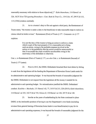reasonably necessary with relation to those objectives[.]" Kaho'ohanohano, 114 Hawai'i at
326, 162 P.3d at 720 (quoting Brisnehan v. Cent. Bank & Trust Co., 134 Colo. 47, 299 P.2d 113,
115 (1956) (citation omitted)).
21. As to a trustee's duty to file suit against a third party, the Restatement of
Trusts states, "the trustee is under a duty to the beneficiary to take reasonable steps to realize on
claims which he holds in trust." Restatement (First) of Trusts § 177. Comment c to § 177
explains:
It is not the duty of the trustee to bring an action to enforce a claim
which is part of the trust property if it is reasonable not to bring
such an action, owing to the probable expense involved in the
action or to the probability that the action would be unsuccessful or
that if successful the claim would be uncollectible owing to the
insolvency of the defendant or otherwise.
Cmt. c. to Restatement (First of Trusts) § 177; see also Cmt. c. to Restatement (Second) of
Trusts § 177 (same).
22. Prior to 2012, the DHHL Defendants breached their trust duties by failing
to seek from the legislature all the funding the Department of Hawaiian Home Lands needs for
its administrative and operating budget. It was beyond the bounds of reasonable judgment for
the DHHL Defendants to not request from the legislature all the money it needed for its
administrative and operating budget. No rationalization justified the DHHL Defendants'
conduct. Kealoha v. Machado, 131 Hawai'i 62, 77, 315 P.3d 213, 228 (2013); Kaho'ohanohano,
114 Hawai'i at 325, 162 P.3d at 719, Nelson II, 130 Hawai'i at 168, 307 P.3d at 148.
23. Insofar as the years of underfunding by the State continued to place
DHHL in the intolerable position of having to use the Department's own funds (including
revenue from general leasing of Hawaiian home lands to non-beneficiaries) to pay for its
administrative and operating expenses, it was beyond the bounds of reasonable judgment for the
37
 