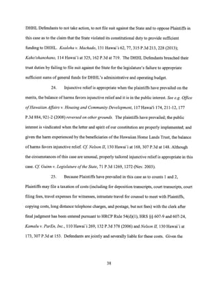 DHHL Defendants to not take action, to not file suit against the State and to oppose Plaintiffs in
this case as to the claim that the State violated its constitutional duty to provide sufficient
funding to DHHL. Kealoha v. Machado, 131 Hawai'i 62, 77, 315 P.3d 213, 228 (2013);
Kaho'ohanohano, 114 Hawai'i at 325, 162 P.3d at 719. The DHHL Defendants breached their
trust duties by failing to file suit against the State for the legislature's failure to appropriate
sufficient sums of general funds for DHHL's administrative and operating budget.
24. Injunctive relief is appropriate when the plaintiffs have prevailed on the
merits, the balance of harms favors injunctive relief and it is in the public interest. See e.g. Office
of Hawaiian Affairs v. Housing and Community Development, 117 Hawai'i 174, 211-12, 177
P.3d 884, 921-2 (2008) reversed on other grounds. The plaintiffs have prevailed; the public
interest is vindicated when the letter and spirit of our constitution are properly implemented; and
given the harm experienced by the beneficiaries of the Hawaiian Home Lands Trust, the balance
of harms favors injunctive relief. Cf Nelson II, 130 Hawai'i at 168, 307 P.3d at 148. Although
the circumstances of this case are unusual, properly tailored injunctive relief is appropriate in this
case. Cf Guinn v. Legislature of the State, 71 P.3d 1269, 1272 (Nev. 2003).
25. Because Plaintiffs have prevailed in this case as to counts 1 and 2,
Plaintiffs may file a taxation of costs (including for deposition transcripts, court transcripts, court
filing fees, travel expenses for witnesses, intrastate travel for counsel to meet with Plaintiffs,
copying costs, long distance telephone charges, and postage, but not fees) with the clerk after
final judgment has been entered pursuant to HRCP Rule 54(d)(1), HRS §§ 607-9 and 607-24,
Kamalu v. ParEn, Inc., 110 Hawai'i 269, 132 P.3d 378 (2006) and Nelson II, 130 Hawai'i at
173, 307 P.3d at 153. Defendants are jointly and severally liable for these costs. Given the
38
 