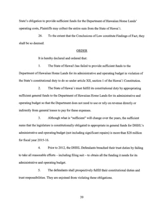State's obligation to provide sufficient funds for the Department of Hawaiian Home Lands'
operating costs, Plaintiffs may collect the entire sum from the State of Hawai'i.
26. To the extent that the Conclusions of Law constitute Findings of Fact, they
shall be so deemed.
ORDER
It is hereby declared and ordered that:
1. The State of Hawai'i has failed to provide sufficient funds to the
Department of Hawaiian Home Lands for its administrative and operating budget in violation of
the State's constitutional duty to do so under article XII, section 1 of the Hawai'i Constitution.
2. The State of Hawai'i must fulfill its constitutional duty by appropriating
sufficient general funds to the Department of Hawaiian Home Lands for its administrative and
operating budget so that the Department does not need to use or rely on revenue directly or
indirectly from general leases to pay for these expenses.
3. Although what is "sufficient" will change over the years, the sufficient
sums that the legislature is constitutionally obligated to appropriate in general funds for DHHL's
administrative and operating budget (not including significant repairs) is more than $28 million
for fiscal year 2015-16.
4. Prior to 2012, the DHHL Defendants breached their trust duties by failing
to take all reasonable efforts — including filing suit — to obtain all the funding it needs for its
administrative and operating budget.
5. The defendants shall prospectively fulfill their constitutional duties and
trust responsibilities. They are enjoined from violating these obligations.
39
 