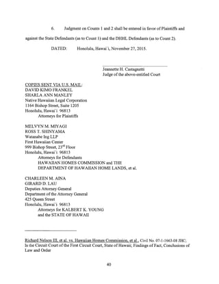 6. Judgment on Counts 1 and 2 shall be entered in favor of Plaintiffs and
against the State Defendants (as to Count 1) and the DHHL Defendants (as to Count 2).
DATED: Honolulu, Hawai'i, November 27, 2015.
Jeannette H. Castagnetti
Judge of the above-entitled Court
COPIES SENT VIA U.S. MAIL:
DAVID KIMO FRANKEL
SHARLA ANN MANLEY
Native Hawaiian Legal Corporation
1164 Bishop Street, Suite 1205
Honolulu, Hawai'i 96813
Attorneys for Plaintiffs
MELVYN M. MIYAGI
ROSS T. SHINYAMA
Watanabe Ing LLP
First Hawaiian Center
999 Bishop Street, 23rd Floor
Honolulu, Hawai'i 96813
Attorneys for Defendants
HAWAIIAN HOMES COMMISSION and THE
DEPARTMENT OF HAWAIIAN HOME LANDS, et al.
CHARLEEN M. AINA
GIRARD D. LAU
Deputies Attorney General
Department of the Attorney General
425 Queen Street
Honolulu, Hawai'i 96813
Attorneys for KALBERT K. YOUNG
and the STATE OF HAWAII
Richard Nelson III, et al. vs. Hawaiian Homes Commission, et al., Civil No. 07-1-1663-08 JHC;
In the Circuit Court of the First Circuit Court, State of Hawaii; Findings of Fact, Conclusions of
Law and Order
40
 