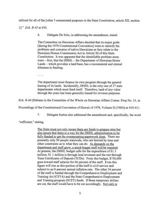 utilized for all of the [other 3 enumerated purposes in the State Constitution, article XII, section
1]." Exh. B-45 at 630.
6. Delegate De Soto, in addressing the amendment, stated:
The Committee on Hawaiian Affairs decided that its major goals
[during the 1978 Constitutional Convention] were to identify the
problems and concerns of native Hawaiians as they relate to the
Hawaiian Homes Commission Act in Article XI of this State
Constitution. It was apparent that the identifiable problem areas
were — first, that the DHHL — the Department of Hawaiian Home
Lands — which provides a land base, has a monumental and eternal
dilemma in funding.
The department must finance its own program through the general
leasing of its lands. Incidentally, DHHL is the only one of 17 state
departments which must fund itself. Therefore, land of any value
through the years has been generally leased for revenue purposes.
Exh. B-46 (Debates in the Committee of the Whole on Hawaiian Affairs Comm. Prop No. 11, in
Proceedings of the Constitutional Convention of Hawaii of 1978, Volume 11 (1980)) at 410-411.
7. Delegate Sutton also addressed the amendment and, specifically, the word
"sufficient," stating,
The State must not only insure there are funds to prepare sites but
also insure that there is a way for the DHHL administration to be
fully funded to get the evermounting paperwork done. There are
presently only 90 people statewide, who are limited by time and
other constraints as to what they can do. As demands on the
department and staff grow, a much bigger staff will be required.
At present, the DHHL budget calls for the expenditure of $1.3
million; $1.1 million is through land revenues and the rest through
Time Certificates of Deposit (TCDs). From this budget, $750,000
goes toward staff salaries for 66 percent of the staff. Even this
figure will rise as this portion of the staff is civil service and
subject to an 8-percent annual inflation rate. The other 34 percent
of the staff is funded through the Comprehensive Employment and
Training Act (CETA) and the State Comprehensive Employment
and Training program (SCET) funds. If these temporary dollars
are cut, the staff would have to be cut accordingly. Not only is
5
 