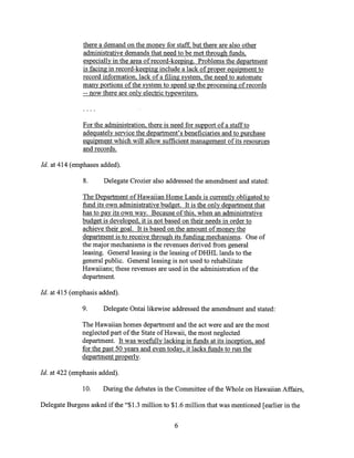there a demand on the money for staff, but there are also other
administrative demands that need to be met through funds,
especially in the area of record-keeping. Problems the department
is facing in record-keeping include a lack of proper equipment to
record information, lack of a filing system, the need to automate
many portions of the system to speed up the processing of records
-- now there are only electric typewriters.
For the administration, there is need for support of a staff to
adequately service the department's beneficiaries and to purchase
equipment which will allow sufficient management of its resources
and records.
Id. at 414 (emphases added).
8. Delegate Crozier also addressed the amendment and stated:
The Department of Hawaiian Home Lands is currently obligated to
fund its own administrative budget. It is the only department that
has to pay its own way. Because of this, when an administrative
budget is developed, it is not based on their needs in order to
achieve their goal. It is based on the amount of money the
department is to receive through its funding mechanisms. One of
the major mechanisms is the revenues derived from general
leasing. General leasing is the leasing of DHHL lands to the
general public. General leasing is not used to rehabilitate
Hawaiians; these revenues are used in the administration of the
department.
Id. at 415 (emphasis added).
9. Delegate Ontai likewise addressed the amendment and stated:
The Hawaiian homes department and the act were and are the most
neglected part of the State of Hawaii, the most neglected
department. It was woefully lacking in funds at its inception, and
for the past 50 years and even today, it lacks funds to run the
department properly.
Id. at 422 (emphasis added).
10. During the debates in the Committee of the Whole on Hawaiian Affairs,
Delegate Burgess asked if the "$1.3 million to $1.6 million that was mentioned [earlier in the
6
 