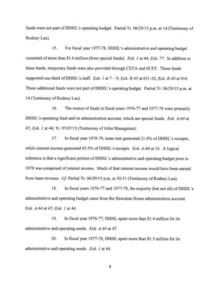 funds were not part of DHHL's operating budget. Partial Tr. 06/29/15 p.m. at 14 (Testimony of
Rodney Lau).
15. For fiscal year 1977-78, DHHL's administrative and operating budget
consisted of more than $1.6 million (from special funds). Exh. 1 at 44; Exh. 77. In addition to
these funds, temporary funds were also provided through CETA and SCET. These funds
supported one-third of DHHL's staff. Exh. 1 at 7 — 9; Exh. B-45 at 631-32; Exh. B-46 at 414.
These additional funds were not part of DHHL's operating budget. Partial Tr. 06/29/15 p.m. at
14 (Testimony of Rodney Lau).
16. The source of funds in fiscal years 1976-77 and 1977-78 were primarily
DHHL's operating fund and its administration account, which are special funds. Exh. A-64 at
47; Exh. 1 at 44; Tr. 07/07/15 (Testimony of Jobie Masagatani).
17. In fiscal year 1978-79, lease rent generated 21.8% of DHHL's receipts,
while interest income generated 45.5% of DHHL's receipts. Exh. A-66 at 16. A logical
inference is that a significant portion of DHHL's administrative and operating budget prior to
1978 was comprised of interest income. Much of that interest income would have been earned
from lease revenue. Cf. Partial Tr. 06/29/15 p.m. at 30-31 (Testimony of Rodney Lau).
18. In fiscal years 1976-77 and 1977-78, the majority (but not all) of DHHL's
administrative and operating budget came from the Hawaiian Home administration account.
Exh. A-64 at 47; Exh. 1 at 44.
19. In fiscal year 1976-77, DHHL spent more than $1.4 million for its
administrative and operating needs. Exh. A-64 at 47.
20. In fiscal year 1977-78, DHHL spent more than $1.5 million for its
administrative and operating needs. Exh. 1 at 44.
8
 
