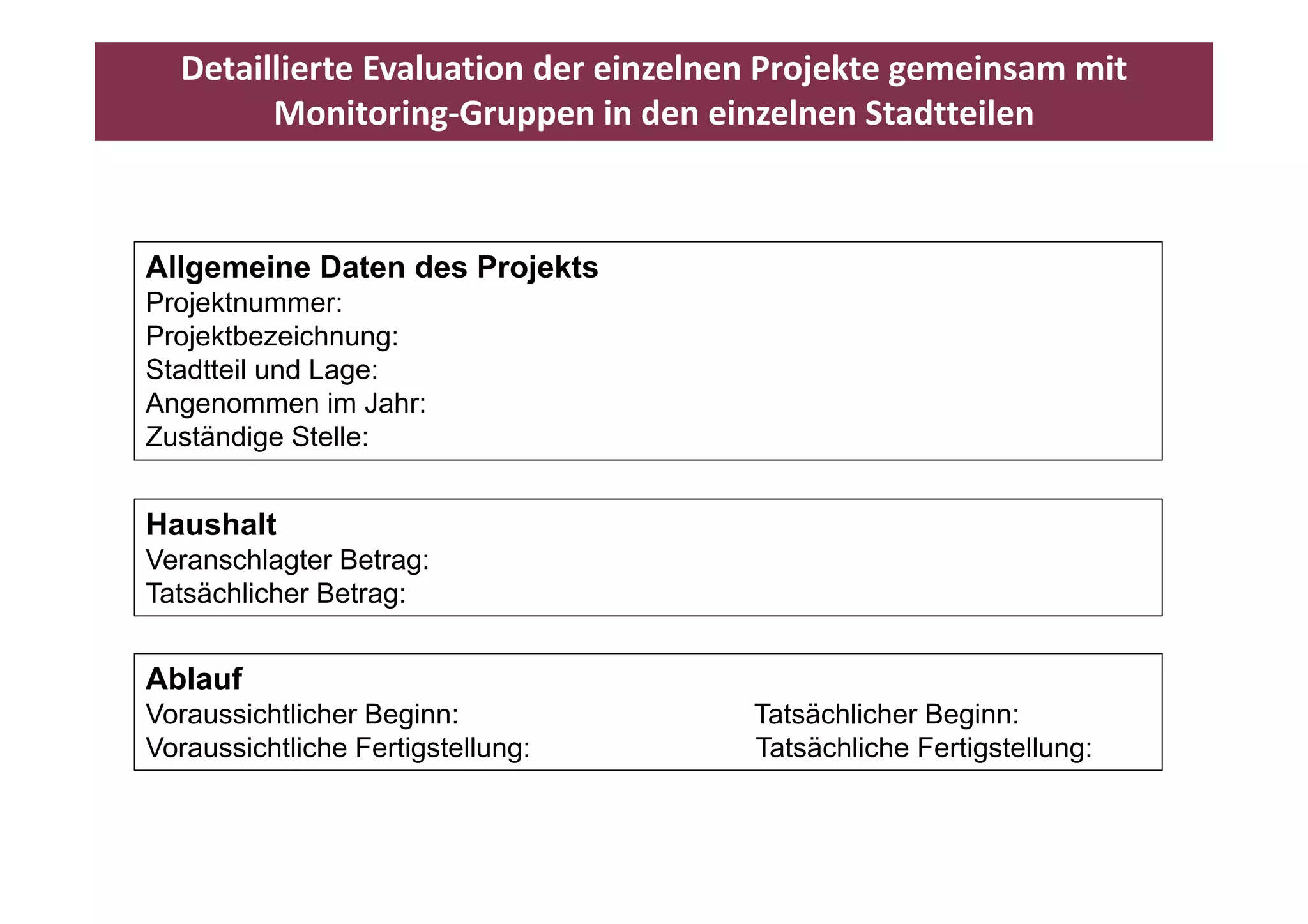 Detaillierte Evaluation der einzelnen Projekte gemeinsam mit 
        Monitoring‐Gruppen in den einzelnen Stadtteilen



Allgemeine Daten des Projekts
Projektnummer:
Projektbezeichnung:
Stadtteil und Lage:
Angenommen im Jahr:
Zuständige Stelle:


Haushalt
Veranschlagter Betrag:
Tatsächlicher Betrag:


Ablauf
Abl f
Voraussichtlicher Beginn:             Tatsächlicher Beginn:
Voraussichtliche Fertigstellung:      Tatsächliche Fertigstellung:
 