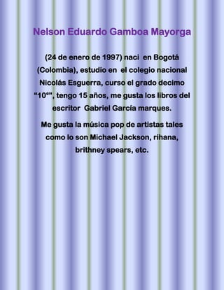 Nelson Eduardo Gamboa Mayorga

   (24 de enero de 1997) naci en Bogotá
(Colombia), estudio en el colegio nacional
 Nicolás Esguerra, curso el grado decimo
“10°”, tengo 15 años, me gusta los libros del
     escritor Gabriel García marques.

  Me gusta la música pop de artistas tales
   como lo son Michael Jackson, rihana,
           brithney spears, etc.
 