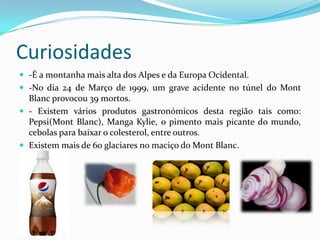 Curiosidades-É a montanha mais alta dos Alpes e da Europa Ocidental.-No dia 24 de Março de 1999, um grave acidente no túnel do MontBlanc provocou 39 mortos.- Existem vários produtos gastronómicos desta região tais como: Pepsi(MontBlanc), Manga Kylie, o pimento mais picante do mundo, cebolas para baixar o colesterol, entre outros. Existem mais de 60 glaciares no maciço do MontBlanc.