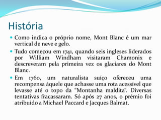 HistóriaComo indica o próprio nome, MontBlanc é um mar  vertical de neve e gelo.Tudo começou em 1741, quando seis ingleses liderados por William Windham visitaram Chamonix e descreveram pela primeira vez os glaciares do MontBlanc. Em 1760, um naturalista suíço ofereceu uma recompensa àquele que achasse uma rota acessível que levasse até o topo da “Montanha maldita“. Diversas tentativas fracassaram. Só após 27 anos, o prémio foi atribuído a Michael Paccard e Jacques Balmat.