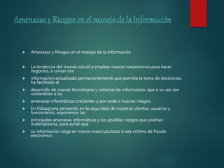 Amenazas y Riesgos en el manejo de la Información
 Amenazas y Riesgos en el manejo de la Información
 La tendencia del mundo actual a emplear nuevos mecanismos para hacer
negocios, a contar con
 información actualizada permanentemente que permita la toma de decisiones,
ha facilitado el
 desarrollo de nuevas tecnologías y sistemas de información, que a su vez son
vulnerables a las
 amenazas informáticas crecientes y por ende a nuevos riesgos.
 En Fiduagraria pensando en la seguridad de nuestros clientes, usuarios y
funcionarios, exponemos las
 principales amenazas informáticas y los posibles riesgos que podrían
materializarse, para evitar que
 su información caiga en manos inescrupulosas o sea víctima de fraude
electrónico.
 