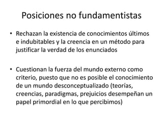 Posiciones no fundamentistas
• Rechazan la existencia de conocimientos últimos
e indubitables y la creencia en un método p...