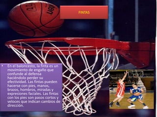 FINTAS
• En el baloncesto, la finta es un
movimiento de engaño que
confunde al defensa
haciéndolo perder su
efectividad. Las fintas pueden
hacerse con pies, manos,
brazos, hombros, miradas y
expresiones faciales. Las fintas
con los pies son pasos cortos y
veloces que indican cambios de
dirección.
 
