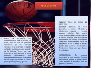 TIPOS DE FINTAS
• FINTAS DE RECEPCIÓN. Son
movimientos de pies en ataque sin
balón, con los que se pretende
colocarnos en una posición
ventajosa para la correcta recepción
del balón, anticipándonos a la acción
de la defensa. Tienen una gran
importancia, toda vez que si no se
ejecutan correctamente será
prácticamente imposible que pueda
recibir ningún jugador en el campo,
por lo que sólo podría jugar uno.
• ALGUNOS TIPOS DE FINTAS DE
RECEPCION
• SENCILLA. Consiste, en líneas
generales, en alejarse del balón y
súbitamente regresar a nuestra
posición anterior. Para hacerlo
correctamente deberemos acercarnos
a nuestro defensor para desplazarnos
alejándonos del balón y realizaremos
una parada en dos tiempos, con el pie
adelantado el de la línea de fondo.
Desde esta posición impulsaremos
fuertemente hacia fuera para buscar
línea de pase.
• AUTOBLOQUEO. Es bastante
importante y muy sencilla. Consiste
básicamente en usar el propio cuerpo
como bloqueo al contrario para así
ganarle la posición.
 