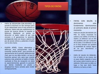 TIPOS DE FINTAS
• FINTA DE RECEPCIÓN CON REVERSO. La
parada la hacemos en dos tiempos pero
el pie adelantado será el más próximo al
defensor. Sobre este pie realizaremos un
pivote de reverso dando la espalda al
defensor. Mediante un pivote en
dirección al balón sobre el pie más
cercano a él ganaremos la posición,
protegiendo ésta con brazo y pierna del
pie de pivote último y pidiendo el balón
con la otra mano.
• PUERTA ATRÁS. Como alternativa a
defensas muy presionantes está la
conocida "puerta atrás", que consiste en
aprovecharse de la presión defensiva del
rival, que no nos deja recibir, o al que le
hacemos pensar eso, para que cuando
estemos más próximos al balón al haber
realizado la finta de recepción sin éxito
(o aparentemente), ganarle la posición
por detrás mediante un pivote y
desplazarnos hacia canasta para recibir
ventajosamente.
• FINTAS CON BALÓN. Si
dominamos este
fundamento dominaremos
al contrario desde el primer
momento.
• FINTA DE SALIDA SIN MOVER LOS
PIES. Se realiza moviendo las
caderas y las rodillas. Si la finta es
rápida y el defensor cae en élla
nos posibilita salir por cualquiera
de los lados. Si el defensor no cae
en la finta siempre nos quedará
la posibilidad de realizar alguna
de las que describimos a
continuación.
• FINTA DE SALIDA EN DRIBLING.
Con el balón en las manos, dar
un paso rápido cargando el peso
del cuerpo sobre la pierna que se
adelanta. Dicho paso no debe ser
largo y hay que darlo hacia
delante y no hacia un lado.
 