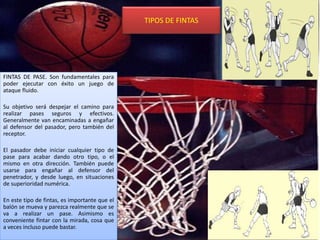 TIPOS DE FINTAS
FINTAS DE PASE. Son fundamentales para
poder ejecutar con éxito un juego de
ataque fluido.
Su objetivo será despejar el camino para
realizar pases seguros y efectivos.
Generalmente van encaminadas a engañar
al defensor del pasador, pero también del
receptor.
El pasador debe iniciar cualquier tipo de
pase para acabar dando otro tipo, o el
mismo en otra dirección. También puede
usarse para engañar al defensor del
penetrador, y desde luego, en situaciones
de superioridad numérica.
En este tipo de fintas, es importante que el
balón se mueva y parezca realmente que se
va a realizar un pase. Asimismo es
conveniente fintar con la mirada, cosa que
a veces incluso puede bastar.
 