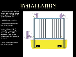 1.Align and Set Posts. Surface 
Mount, Wall Mount or below 
grade options. 96 ½ Centerline 
for Residential 2” Post 
2.Attach Brackets to Posts. 
3.Position Rails into Brackets 
and Tighten Screws. 
4.Insert Pickets NOTE: If 
pickets have been installed 
incorrectly they will be 
removable, Upon proper 
installation pickets can not be 
removed. 
5.Insert Pickets into Top Rail 
and Tighten Screws. 
INSTALLATION 
24” 
24” 
