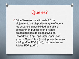 Que es?
O SlideShare es un sitio web 2.0 de
alojamiento de diapositivas que ofrece a
los usuarios la posibilidad de subir y
compartir en público o en privado
presentaciones de diapositivas en
PowerPoint (.ppt,.pps,.pptx,.ppsx,.pot
y.potx), OpenOffice (.odp); presentaciones
e infografías PDF (.pdf); documentos en
Adobe PDF (.pdf) ...
 