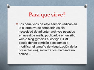 Para que sirve?
O Los beneficios de este servicio radican en
la alternativa de compartir las sin
necesidad de adjuntar archivos pesados
en nuestros mails, publicarlos en un sitio
web o blog (gracias al código HTML
desde donde también accedemos a
modificar el tamaño de visualización de la
presentación), socializarlos mediante un
enlace ...
 